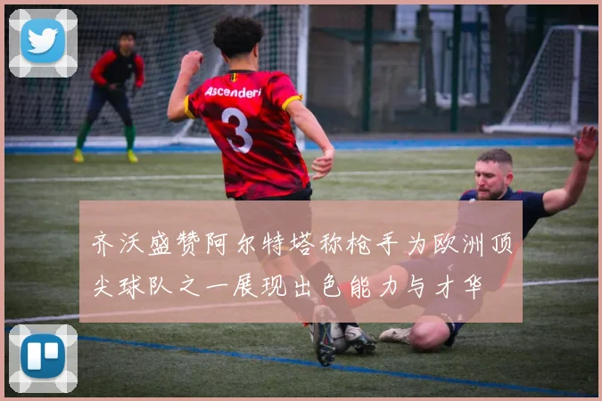 齐沃盛赞阿尔特塔称枪手为欧洲顶尖球队之一展现出色能力与才华