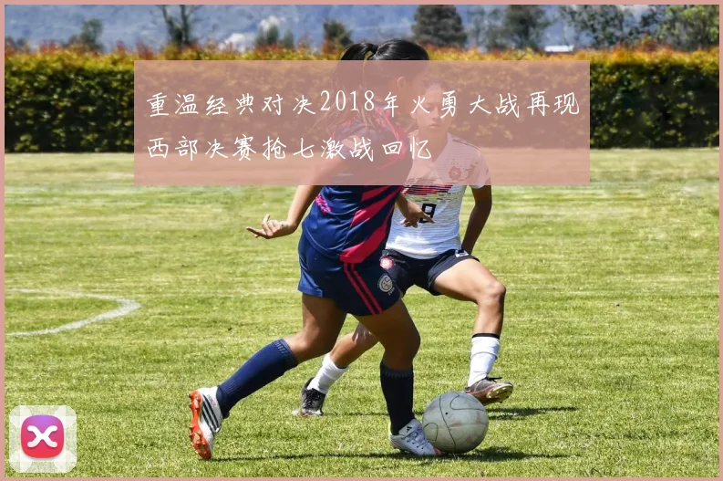 重温经典对决2018年火勇大战再现西部决赛抢七激战回忆