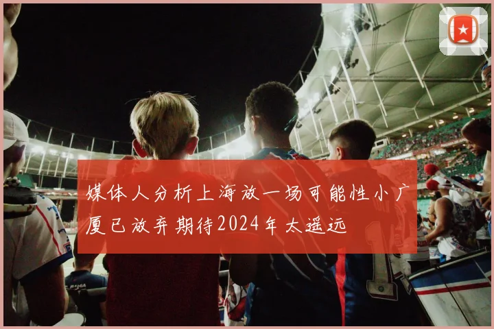 媒体人分析上海放一场可能性小广厦已放弃期待2024年太遥远