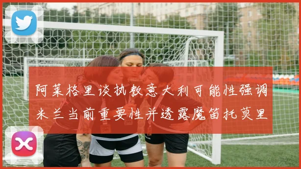 阿莱格里谈执教意大利可能性强调米兰当前重要性并透露魔笛托莫里缺阵消息