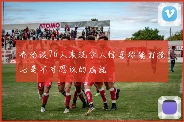 乔治谈76人表现令人惊喜称能打抢七是不可思议的成就