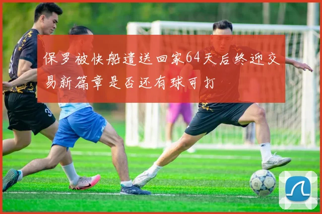 保罗被快船遣送回家64天后终迎交易新篇章是否还有球可打