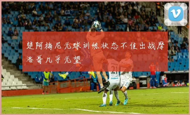 楚阿梅尼无球训练状态不佳出战摩洛哥几乎无望