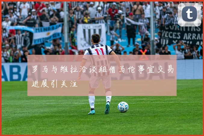 罗马与维拉洽谈租借马伦事宜交易进展引关注