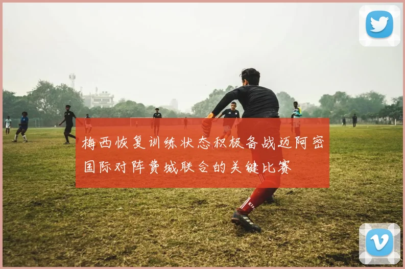 梅西恢复训练状态积极备战迈阿密国际对阵费城联合的关键比赛