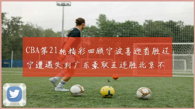 CBA第21轮精彩回顾宁波喜迎首胜辽宁遭遇失利广东豪取五连胜北京不敌天津江苏力克新疆