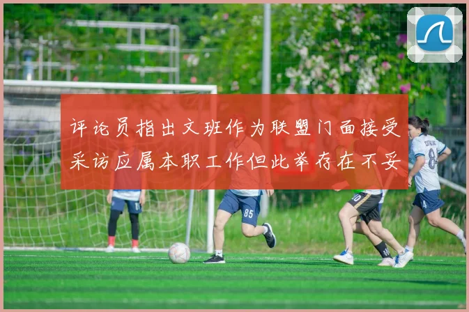 评论员指出文班作为联盟门面接受采访应属本职工作但此举存在不妥之处