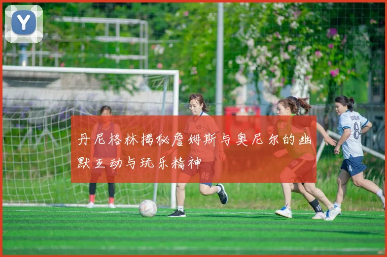 丹尼格林揭秘詹姆斯与奥尼尔的幽默互动与玩乐精神