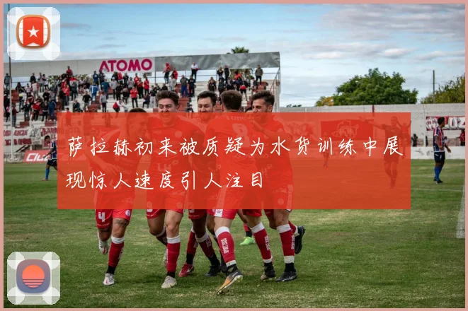萨拉赫初来被质疑为水货训练中展现惊人速度引人注目