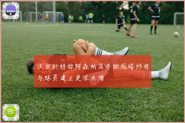 沃尔科特称阿森纳若夺欧冠塔帅将与球员建立更深共鸣