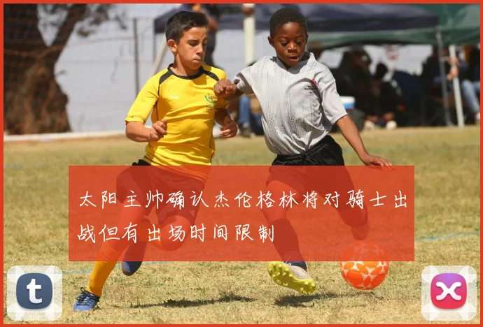 太阳主帅确认杰伦格林将对骑士出战但有出场时间限制