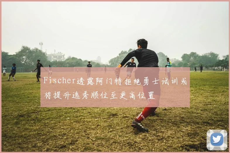 Fischer透露阿门特拒绝勇士试训或将提升选秀顺位至更高位置